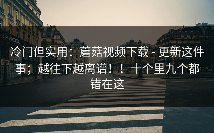 冷门但实用：蘑菇视频下载 - 更新这件事；越往下越离谱！！十个里九个都错在这
