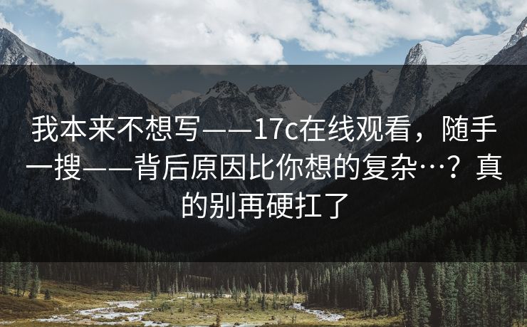 我本来不想写——17c在线观看，随手一搜——背后原因比你想的复杂…？真的别再硬扛了  第1张