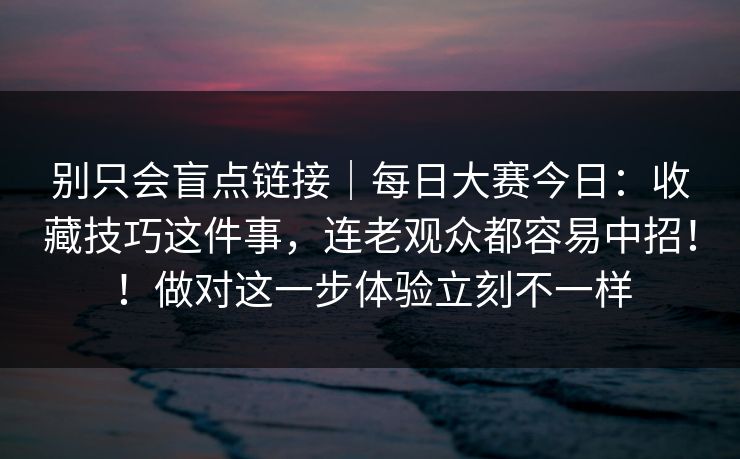 别只会盲点链接｜每日大赛今日：收藏技巧这件事，连老观众都容易中招！！做对这一步体验立刻不一样