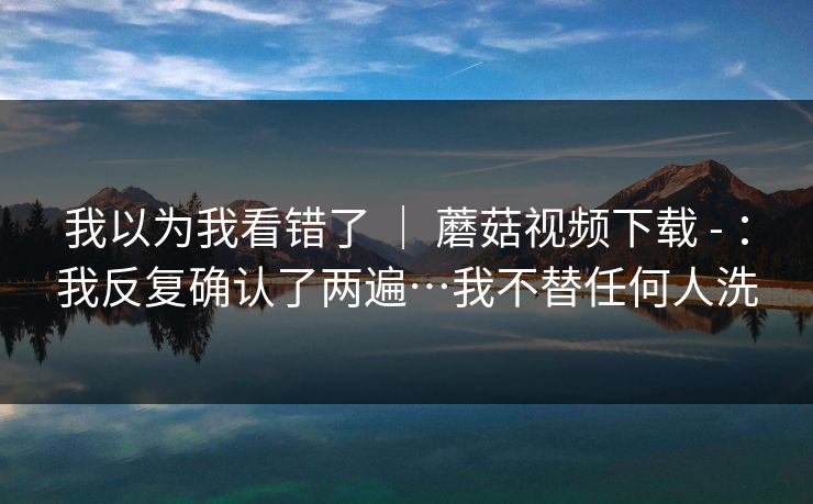 我以为我看错了 ｜ 蘑菇视频下载 - ：我反复确认了两遍…我不替任何人洗