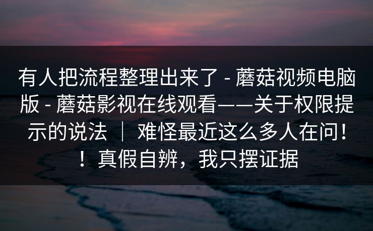 有人把流程整理出来了 - 蘑菇视频电脑版 - 蘑菇影视在线观看——关于权限提示的说法 ｜ 难怪最近这么多人在问！！真假自辨，我只摆证据