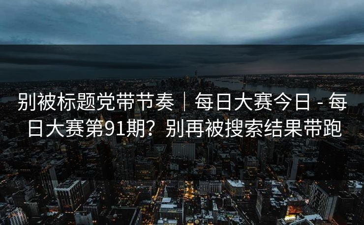 别被标题党带节奏｜每日大赛今日 - 每日大赛第91期？别再被搜索结果带跑