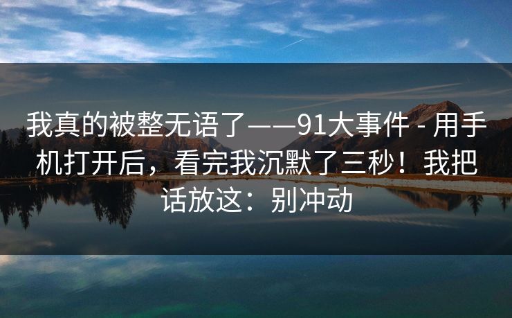 我真的被整无语了——91大事件 - 用手机打开后，看完我沉默了三秒！我把话放这：别冲动