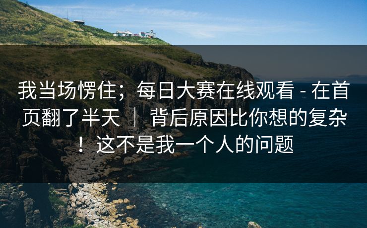 我当场愣住；每日大赛在线观看 - 在首页翻了半天 ｜ 背后原因比你想的复杂！这不是我一个人的问题