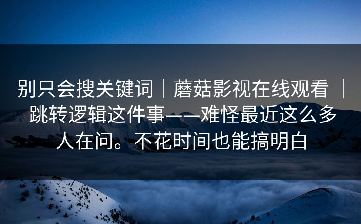 别只会搜关键词｜蘑菇影视在线观看 ｜ 跳转逻辑这件事——难怪最近这么多人在问。不花时间也能搞明白