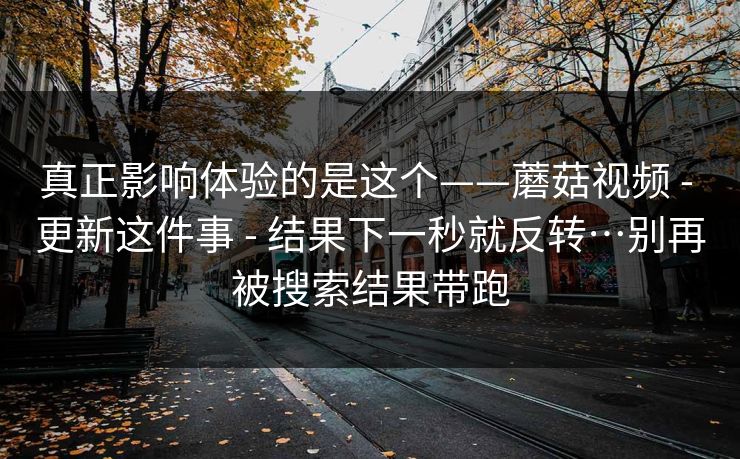 真正影响体验的是这个——蘑菇视频 - 更新这件事 - 结果下一秒就反转…别再被搜索结果带跑
