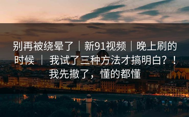 别再被绕晕了｜新91视频｜晚上刷的时候 ｜ 我试了三种方法才搞明白？！我先撤了，懂的都懂