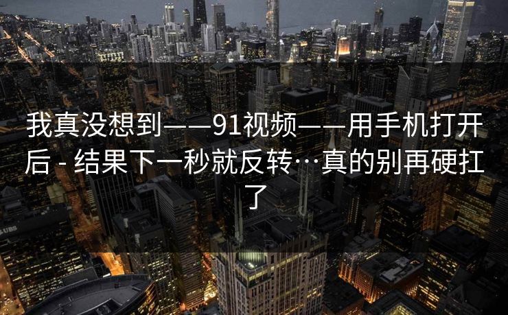 我真没想到——91视频——用手机打开后 - 结果下一秒就反转…真的别再硬扛了