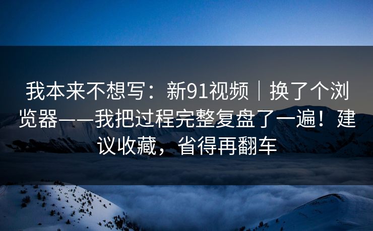 我本来不想写：新91视频｜换了个浏览器——我把过程完整复盘了一遍！建议收藏，省得再翻车
