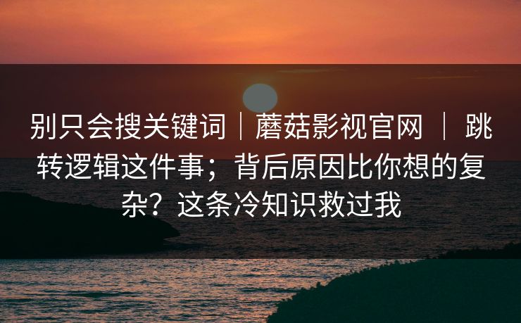 别只会搜关键词｜蘑菇影视官网 ｜ 跳转逻辑这件事；背后原因比你想的复杂？这条冷知识救过我