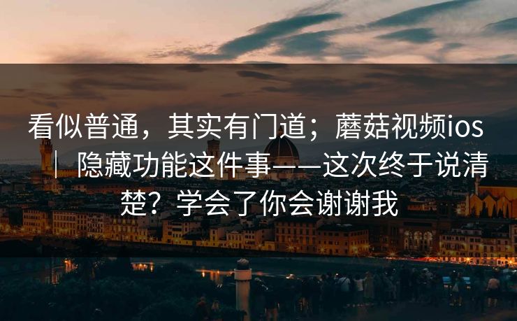 看似普通，其实有门道；蘑菇视频ios ｜ 隐藏功能这件事——这次终于说清楚？学会了你会谢谢我