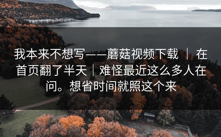 我本来不想写——蘑菇视频下载 ｜ 在首页翻了半天｜难怪最近这么多人在问。想省时间就照这个来