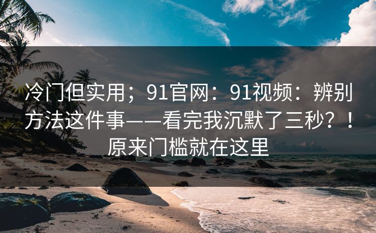 冷门但实用；91官网：91视频：辨别方法这件事——看完我沉默了三秒？！原来门槛就在这里