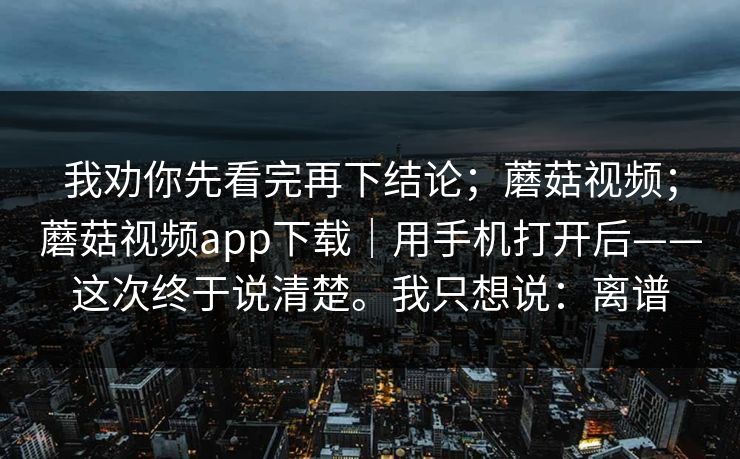 我劝你先看完再下结论；蘑菇视频；蘑菇视频app下载｜用手机打开后——这次终于说清楚。我只想说：离谱