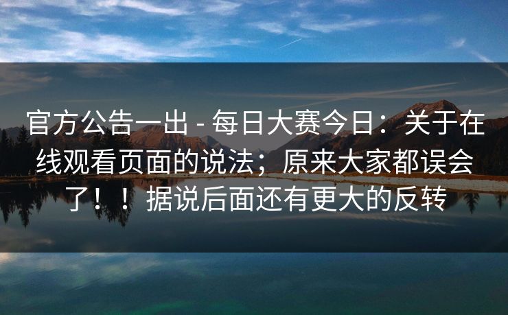 官方公告一出 - 每日大赛今日：关于在线观看页面的说法；原来大家都误会了！！据说后面还有更大的反转