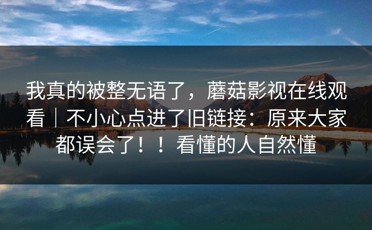 我真的被整无语了，蘑菇影视在线观看｜不小心点进了旧链接：原来大家都误会了！！看懂的人自然懂