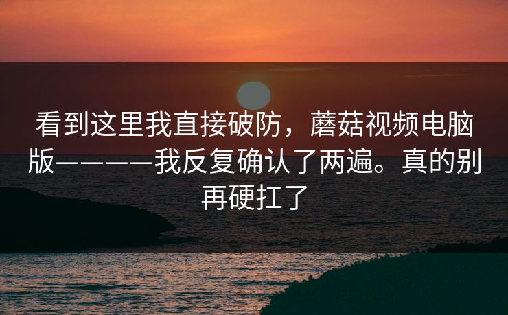 看到这里我直接破防，蘑菇视频电脑版————我反复确认了两遍。真的别再硬扛了