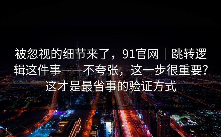 被忽视的细节来了，91官网｜跳转逻辑这件事——不夸张，这一步很重要？这才是最省事的验证方式