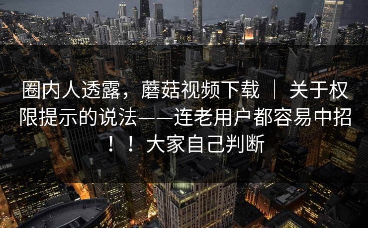圈内人透露，蘑菇视频下载 ｜ 关于权限提示的说法——连老用户都容易中招！！大家自己判断
