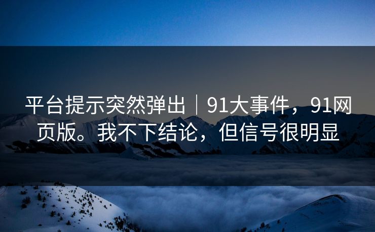 平台提示突然弹出｜91大事件，91网页版。我不下结论，但信号很明显  第1张
