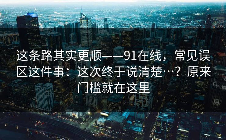 这条路其实更顺——91在线，常见误区这件事：这次终于说清楚…？原来门槛就在这里  第1张