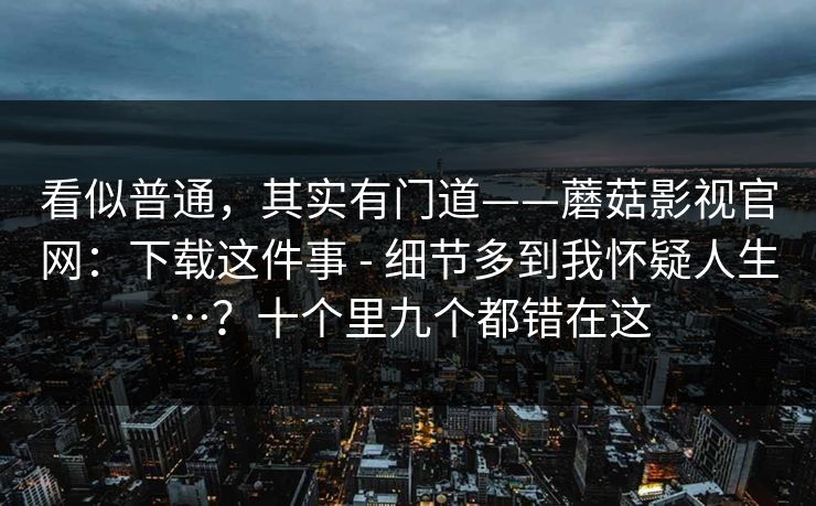 看似普通，其实有门道——蘑菇影视官网：下载这件事 - 细节多到我怀疑人生…？十个里九个都错在这