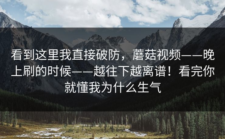 看到这里我直接破防，蘑菇视频——晚上刷的时候——越往下越离谱！看完你就懂我为什么生气